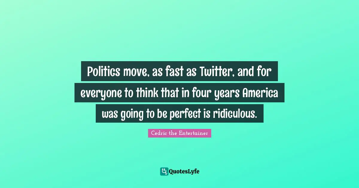 Politics move, as fast as Twitter, and for everyone to think that in four years America was going to be perfect is ridiculous.