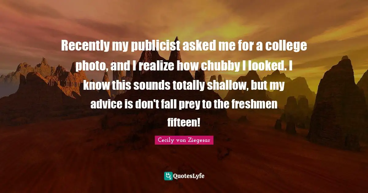 Recently my publicist asked me for a college photo, and I realize how chubby I looked. I know this sounds totally shallow, but my advice is don't fall prey to the freshmen fifteen!