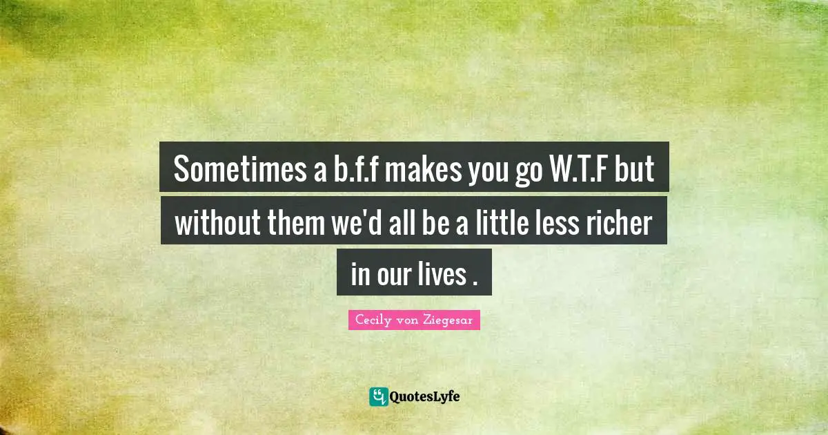 Sometimes a b.f.f makes you go W.T.F but without them we'd all be a little less richer in our lives .