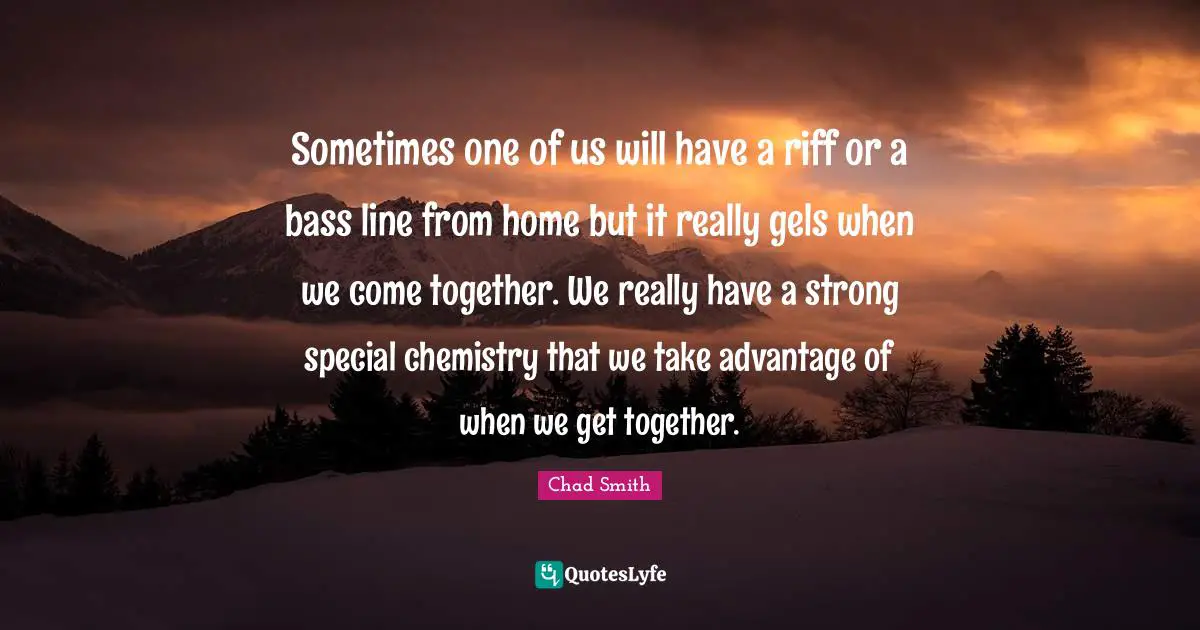 Sometimes one of us will have a riff or a bass line from home but it really gels when we come together. We really have a strong special chemistry that we take advantage of when we get together.