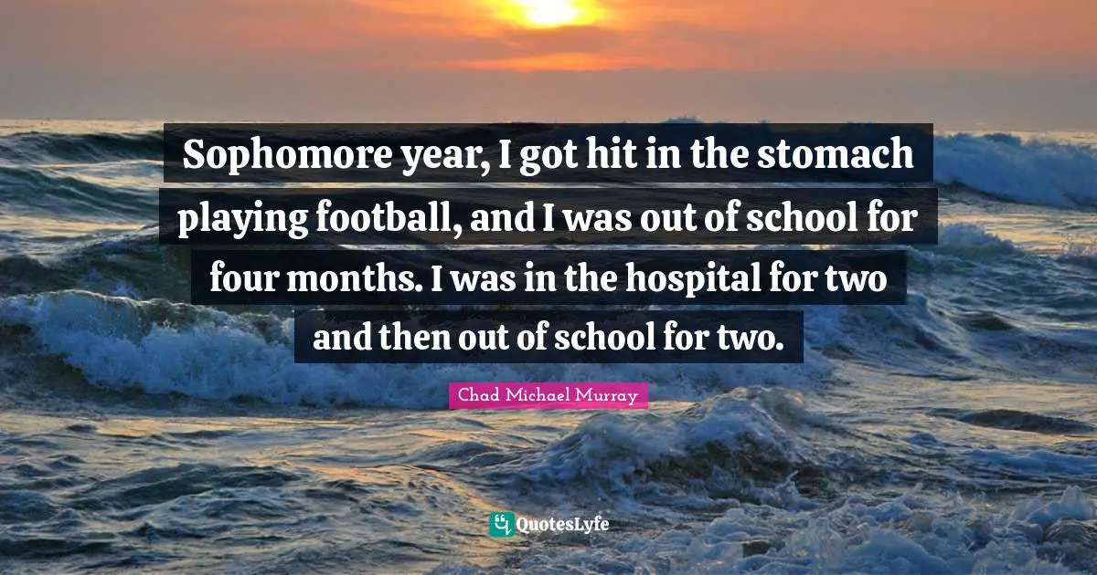 Sophomore year, I got hit in the stomach playing football, and I was out of school for four months. I was in the hospital for two and then out of school for two.