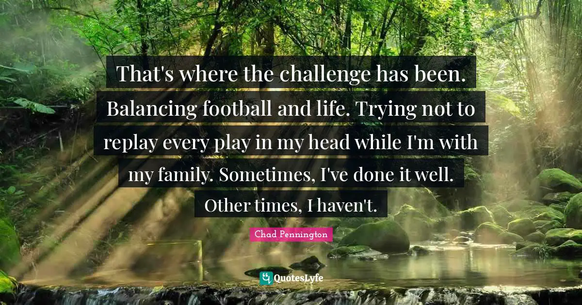 Ty Pennington Quotes: "That's where the challenge has been. Balancing football and life. Trying not to replay every play in my head while I'm with my family. Sometimes, I've done it well. Other times, I haven't."