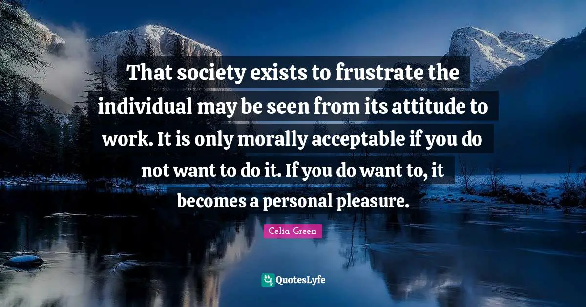 That society exists to frustrate the individual may be seen from its attitude to work. It is only morally acceptable if you do not want to do it. If you do want to, it becomes a personal pleasure.