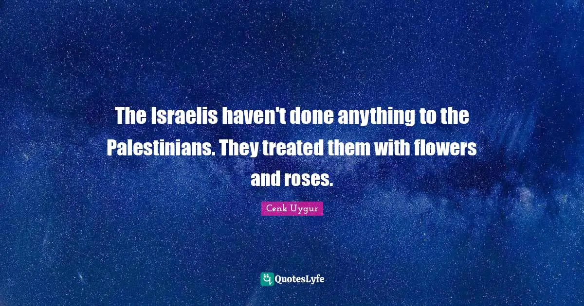 The Israelis haven't done anything to the Palestinians. They treated them with flowers and roses.