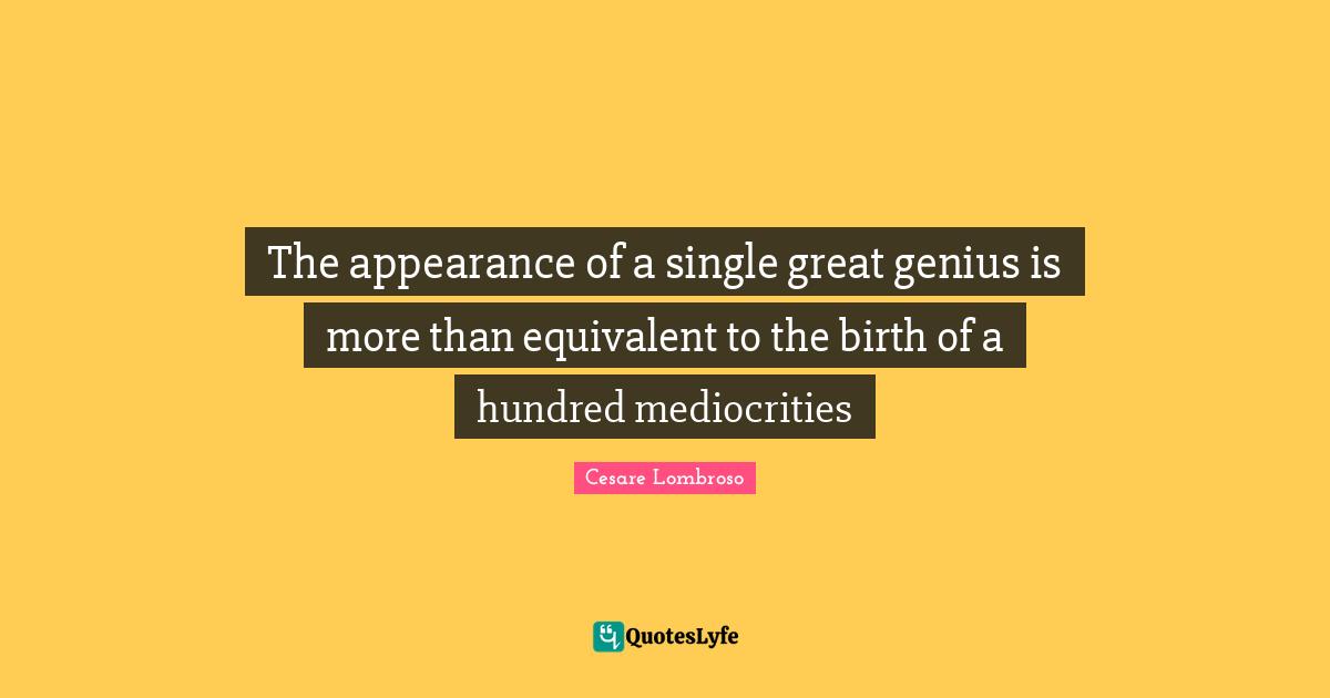 The appearance of a single great genius is more than equivalent to the birth of a hundred mediocrities