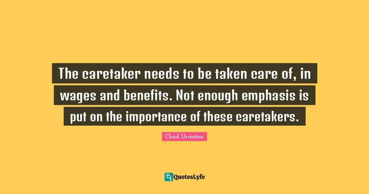 The caretaker needs to be taken care of, in wages and benefits. Not enough emphasis is put on the importance of these caretakers.