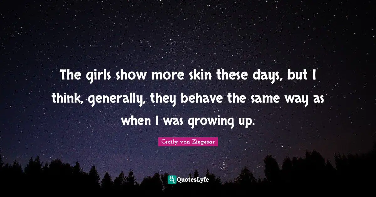 The girls show more skin these days, but I think, generally, they behave the same way as when I was growing up.