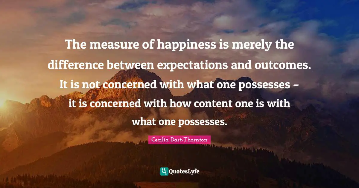 The measure of happiness is merely the difference between expectations and outcomes. It is not concerned with what one possesses – it is concerned with how content one is with what one possesses.