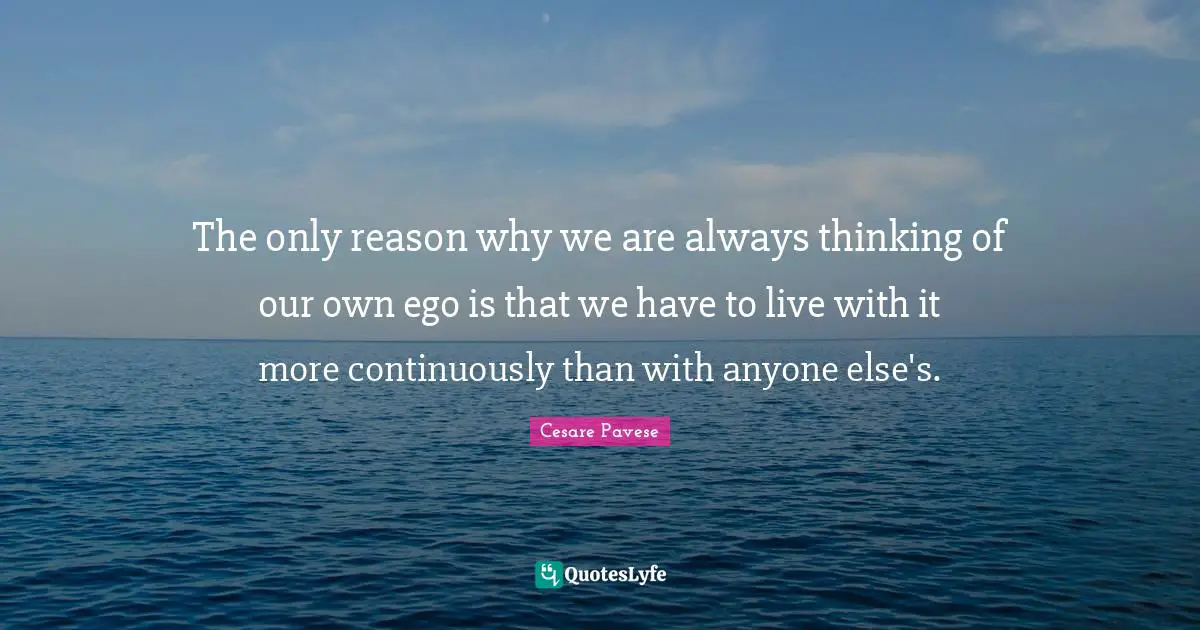 The only reason why we are always thinking of our own ego is that we have to live with it more continuously than with anyone else's.