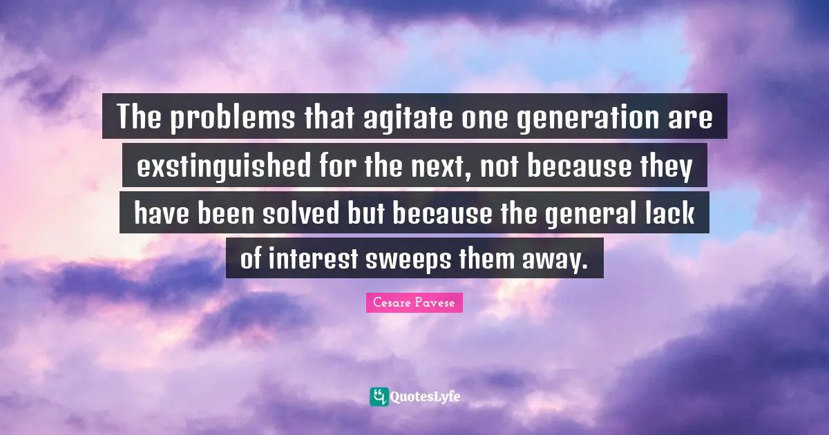 The problems that agitate one generation are exstinguished for the next, not because they have been solved but because the general lack of interest sweeps them away.