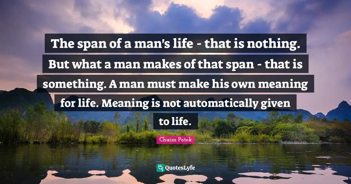The span of a man's life - that is nothing. But what a man makes of that span - that is something. A man must make his own meaning for life. Meaning is not automatically given to life.