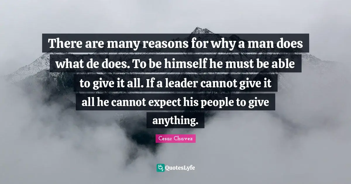 There are many reasons for why a man does what de does. To be himself he must be able to give it all. If a leader cannot give it all he cannot expect his people to give anything.