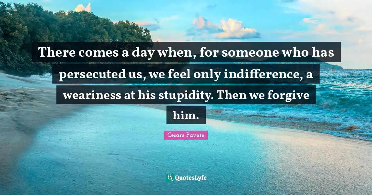There comes a day when, for someone who has persecuted us, we feel only indifference, a weariness at his stupidity. Then we forgive him.