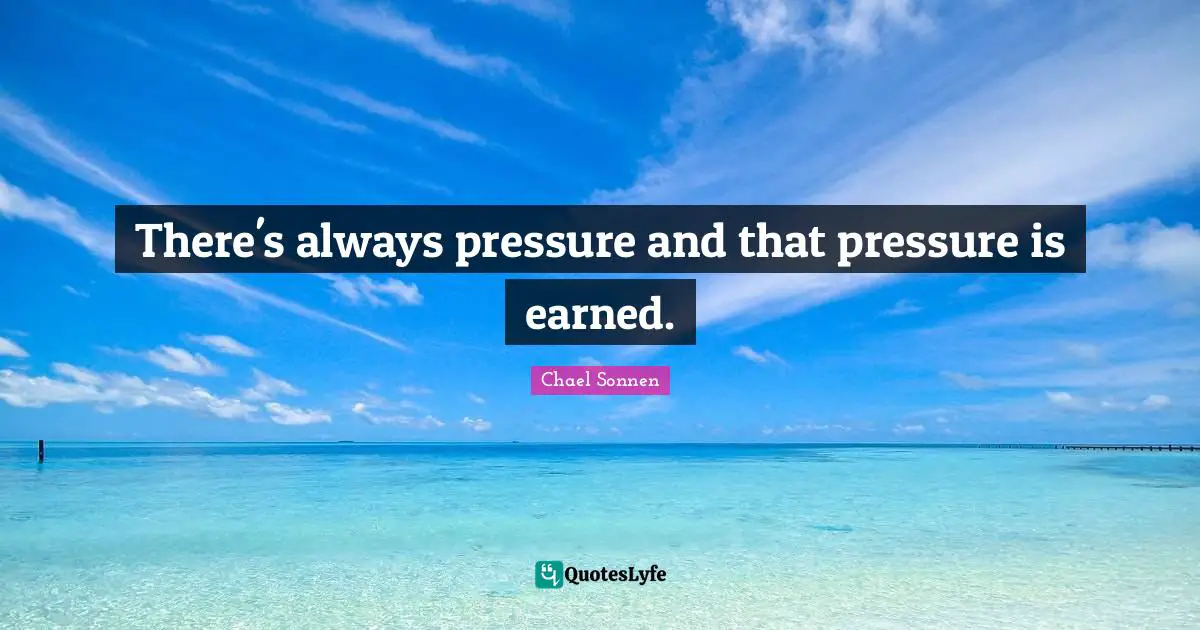 There's always pressure and that pressure is earned.