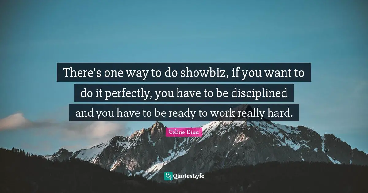 There's one way to do showbiz, if you want to do it perfectly, you have to be disciplined and you have to be ready to work really hard.