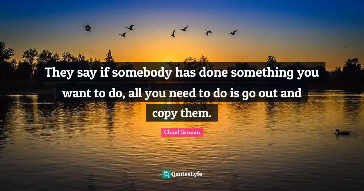 They say if somebody has done something you want to do, all you need to do is go out and copy them.