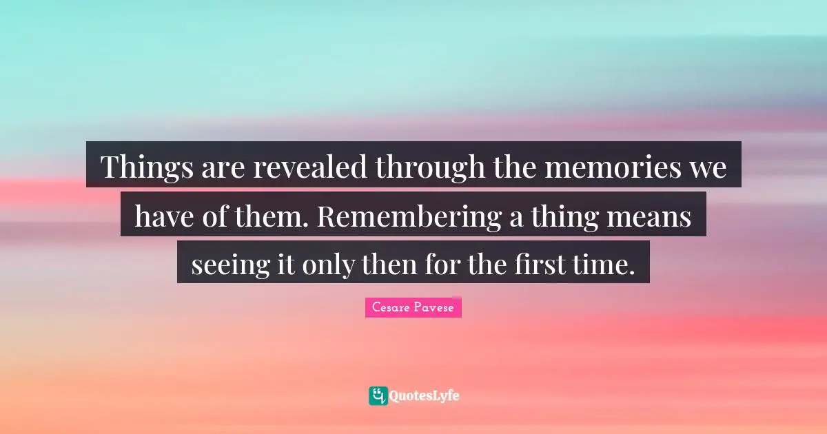 Things are revealed through the memories we have of them. Remembering a thing means seeing it only then for the first time.