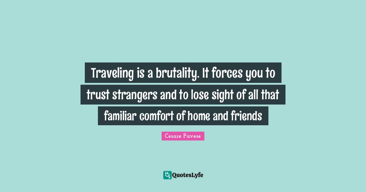 Traveling is a brutality. It forces you to trust strangers and to lose sight of all that familiar comfort of home and friends