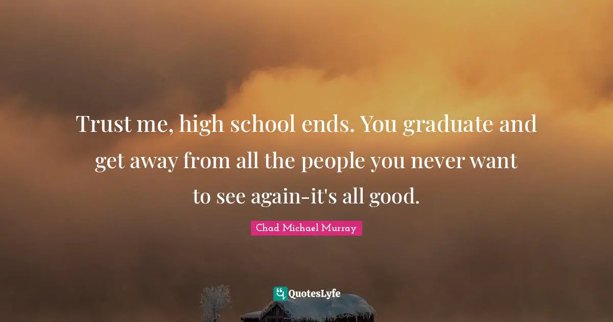 Trust me, high school ends. You graduate and get away from all the people you never want to see again-it's all good.
