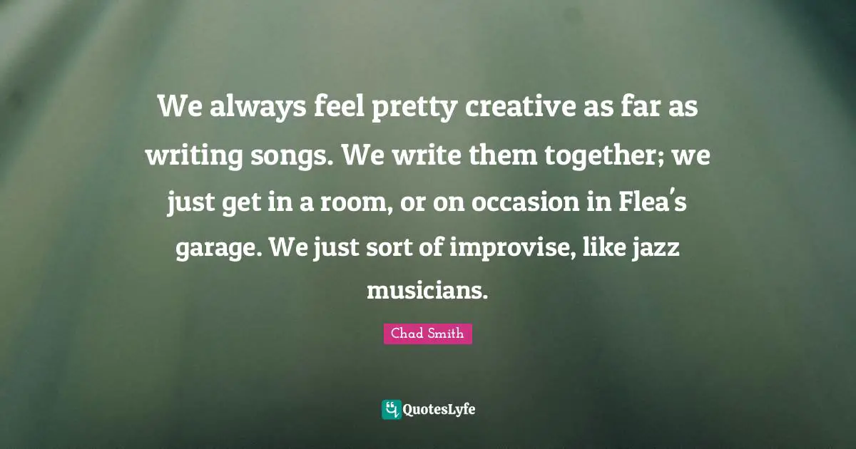 We always feel pretty creative as far as writing songs. We write them together; we just get in a room, or on occasion in Flea's garage. We just sort of improvise, like jazz musicians.
