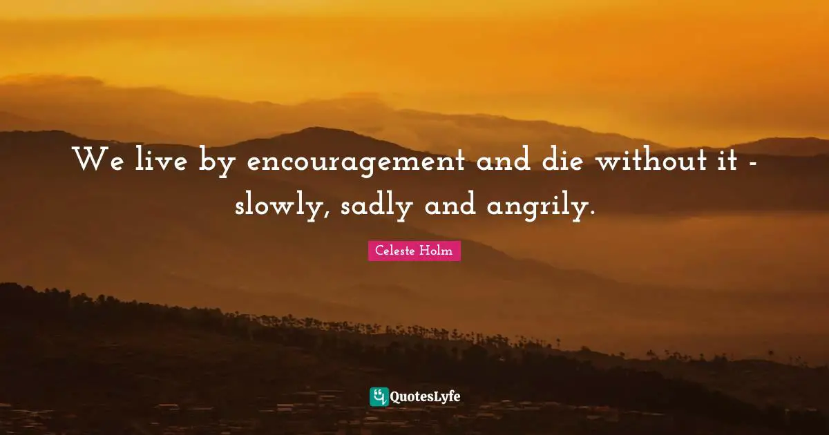 We live by encouragement and die without it - slowly, sadly and angrily.