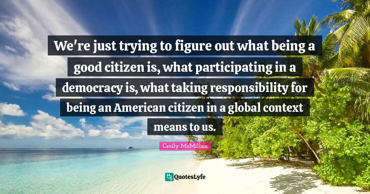 We're just trying to figure out what being a good citizen is, what participating in a democracy is, what taking responsibility for being an American citizen in a global context means to us.