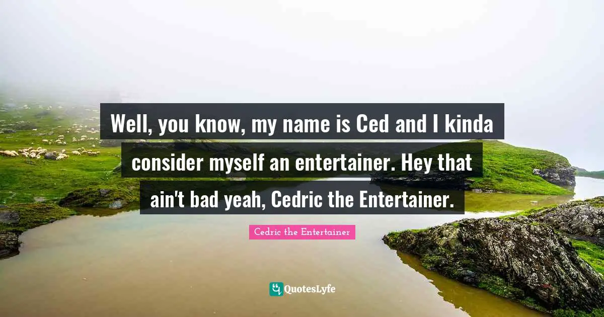 Well, you know, my name is Ced and I kinda consider myself an entertainer. Hey that ain't bad yeah, Cedric the Entertainer.
