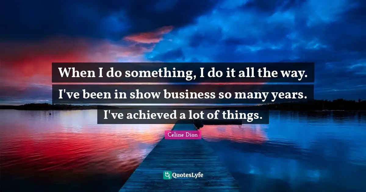 When I do something, I do it all the way. I've been in show business so many years. I've achieved a lot of things.