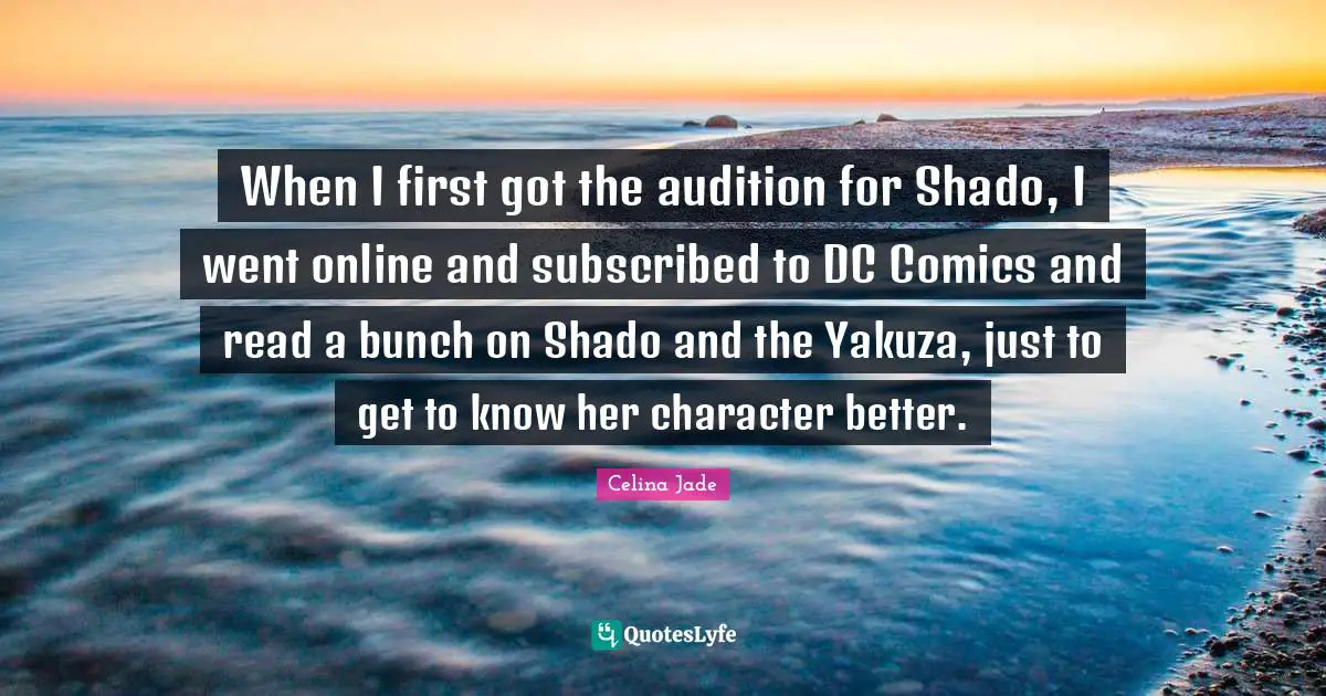 When I first got the audition for Shado, I went online and subscribed to DC Comics and read a bunch on Shado and the Yakuza, just to get to know her character better.