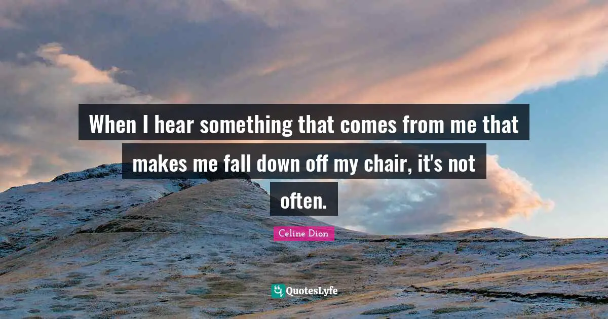 When I hear something that comes from me that makes me fall down off my chair, it's not often.