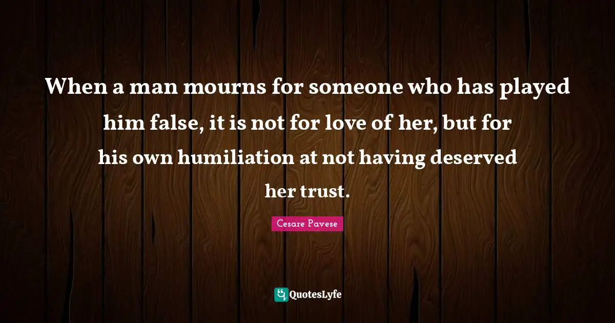 When a man mourns for someone who has played him false, it is not for love of her, but for his own humiliation at not having deserved her trust.