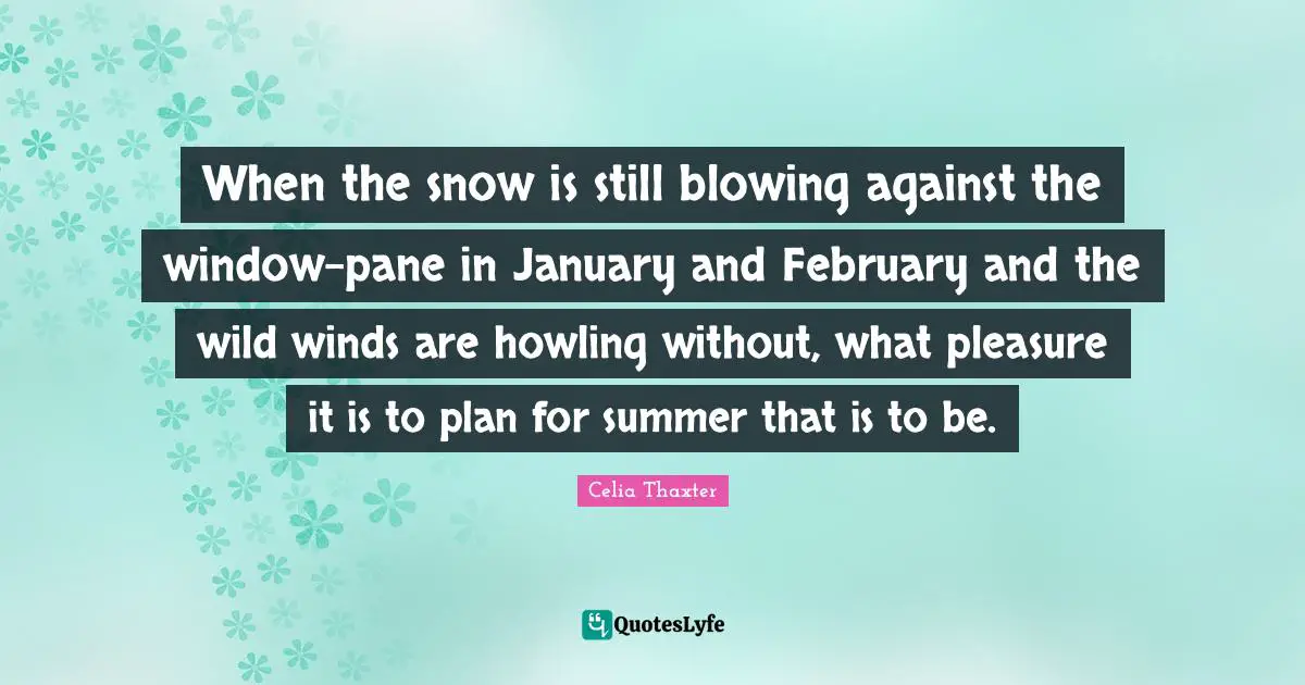 January Quotes: "When the snow is still blowing against the window-pane in January and February and the wild winds are howling without, what pleasure it is to plan for summer that is to be."