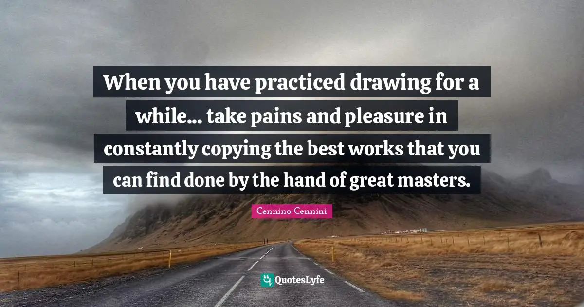 When you have practiced drawing for a while... take pains and pleasure in constantly copying the best works that you can find done by the hand of great masters.
