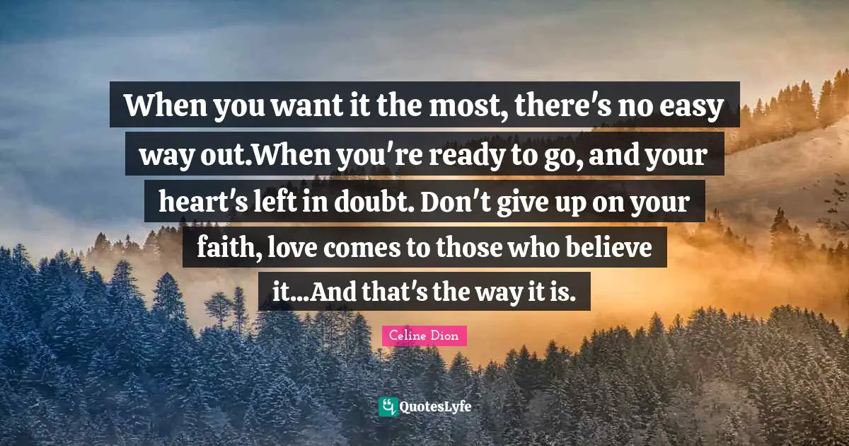 When you want it the most, there's no easy way out.When you're ready to go, and your heart's left in doubt. Don't give up on your faith, love comes to those who believe it...And that's the way it is.