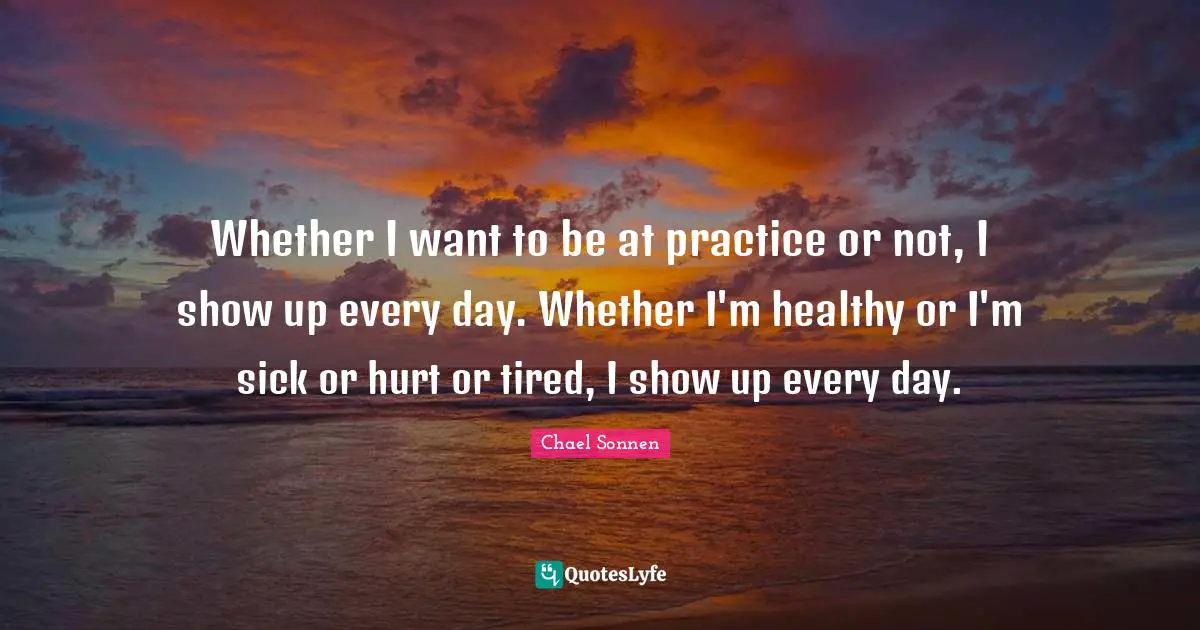 Whether I want to be at practice or not, I show up every day. Whether I'm healthy or I'm sick or hurt or tired, I show up every day.