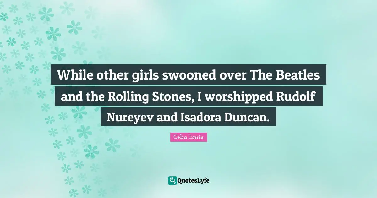 Celia Imrie Quotes: "While other girls swooned over The Beatles and the Rolling Stones, I worshipped Rudolf Nureyev and Isadora Duncan."