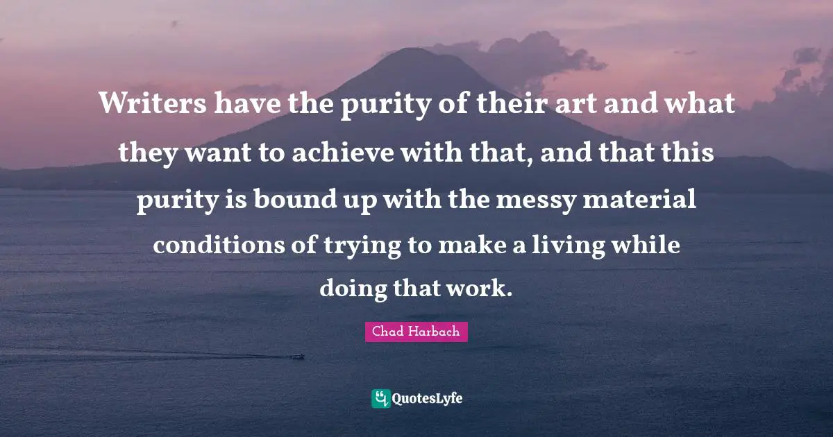 Writers have the purity of their art and what they want to achieve with that, and that this purity is bound up with the messy material conditions of trying to make a living while doing that work.