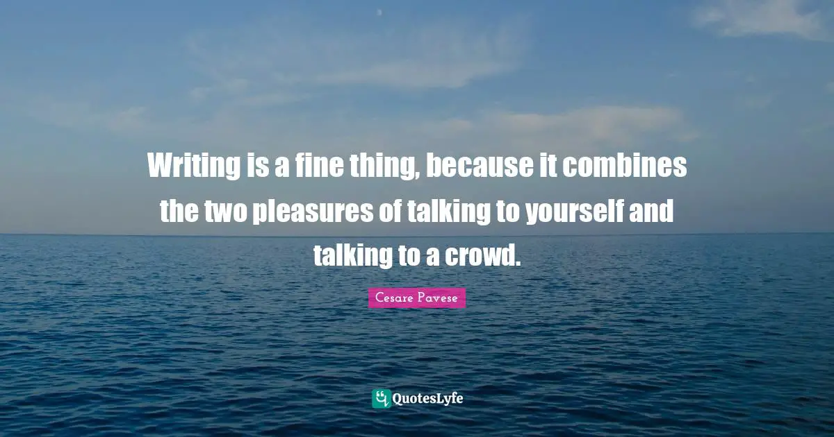 Writing is a fine thing, because it combines the two pleasures of talking to yourself and talking to a crowd.