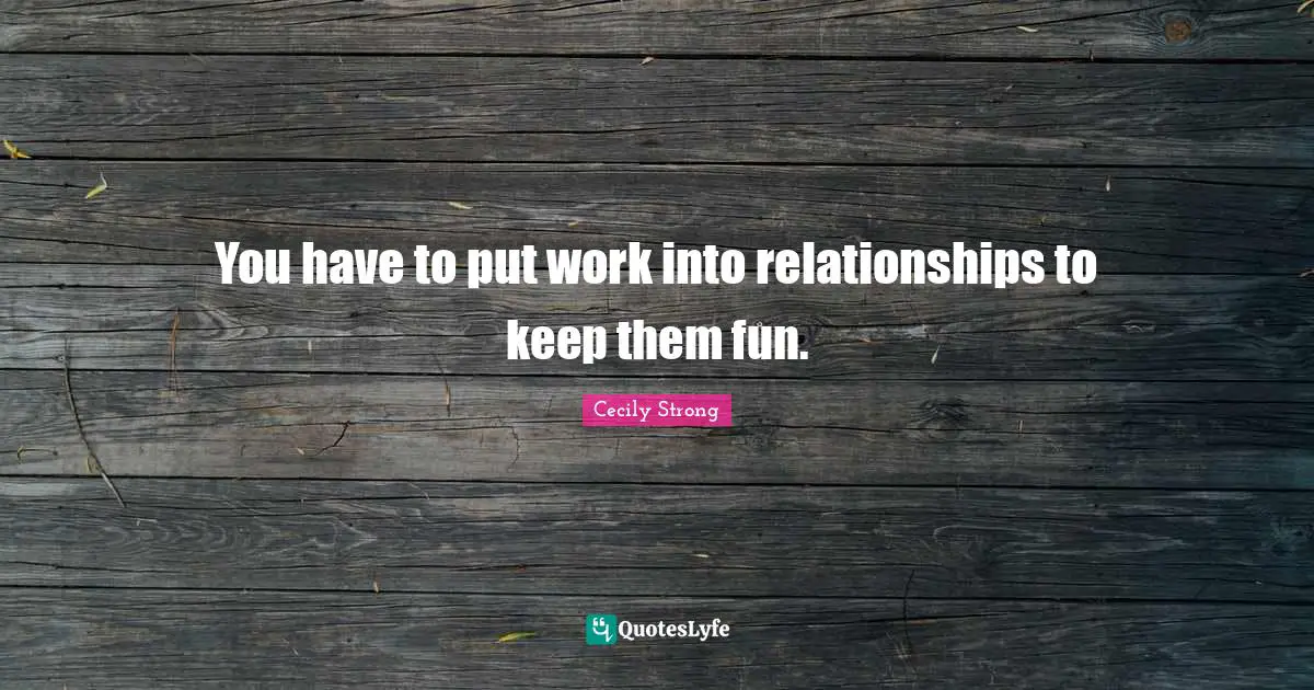 You have to put work into relationships to keep them fun.