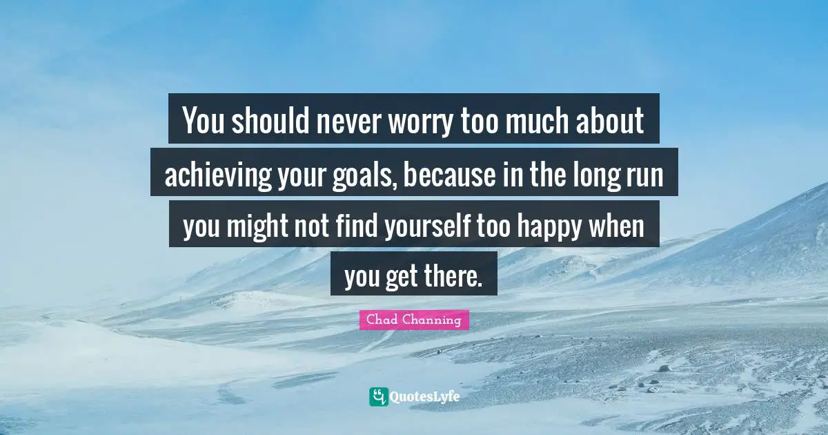 You should never worry too much about achieving your goals, because in the long run you might not find yourself too happy when you get there.