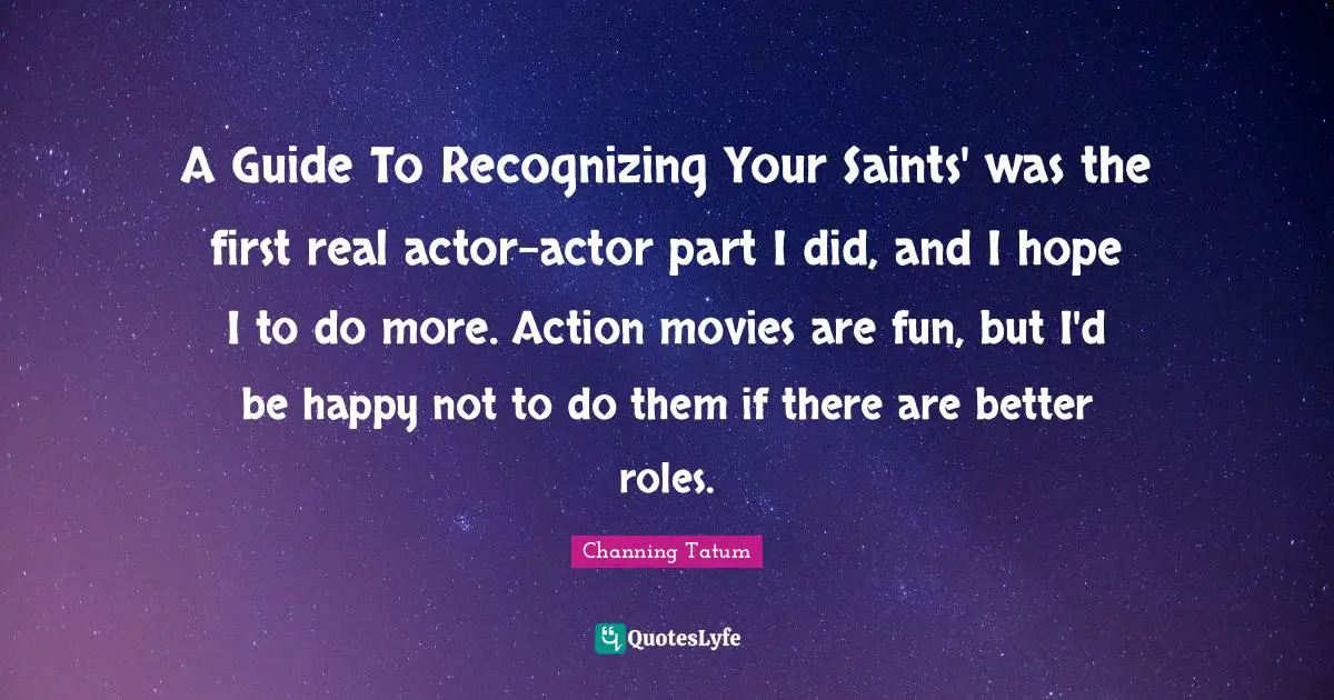 A Guide To Recognizing Your Saints' was the first real actor-actor part I did, and I hope I to do more. Action movies are fun, but I'd be happy not to do them if there are better roles.