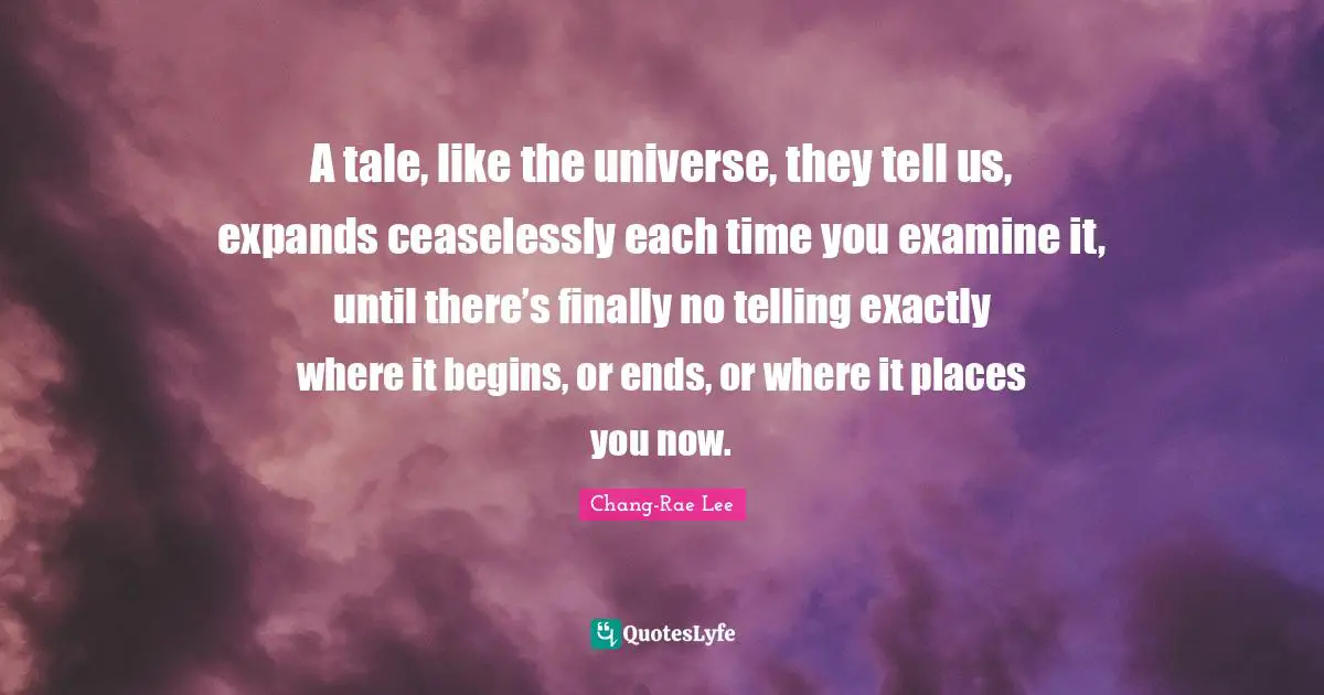 A tale, like the universe, they tell us, expands ceaselessly each time you examine it, until there’s finally no telling exactly where it begins, or ends, or where it places you now.