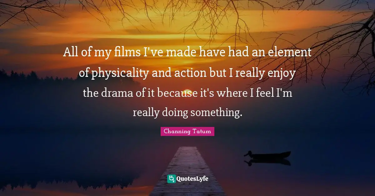 All of my films I've made have had an element of physicality and action but I really enjoy the drama of it because it's where I feel I'm really doing something.