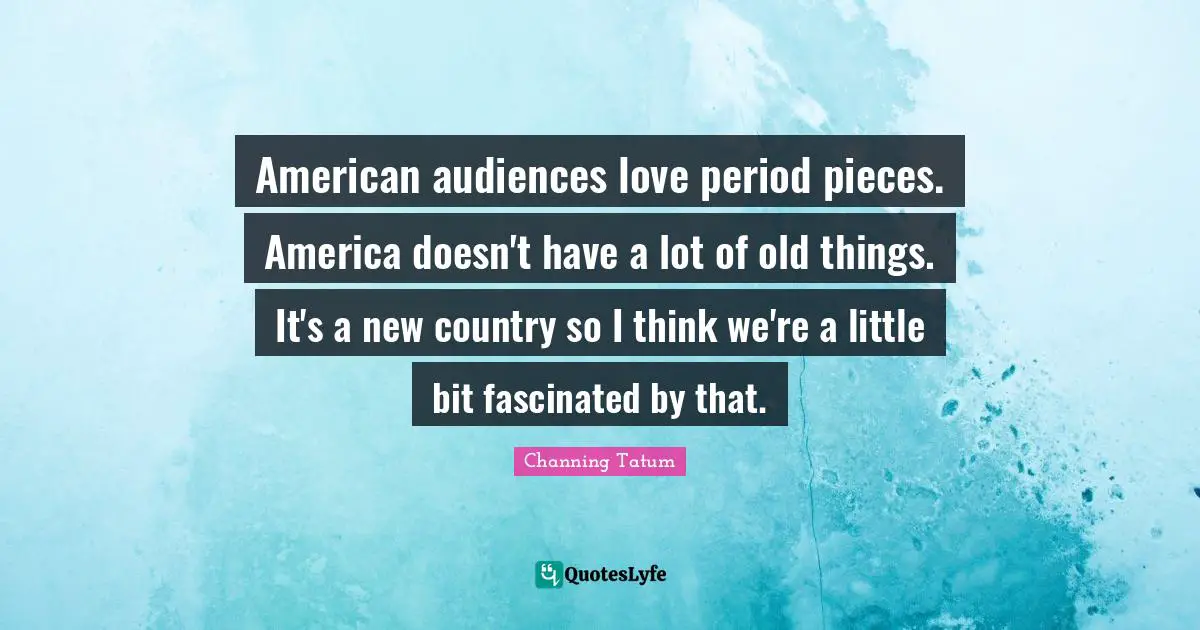 American audiences love period pieces. America doesn't have a lot of old things. It's a new country so I think we're a little bit fascinated by that.