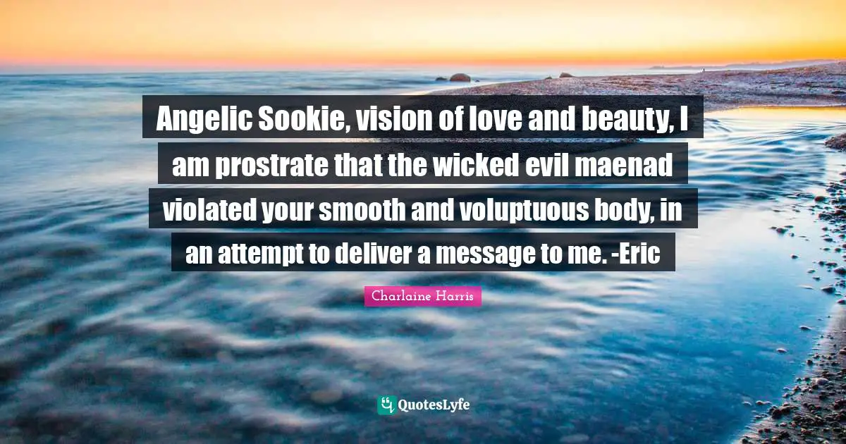 Angelic Sookie, vision of love and beauty, I am prostrate that the wicked evil maenad violated your smooth and voluptuous body, in an attempt to deliver a message to me. -Eric