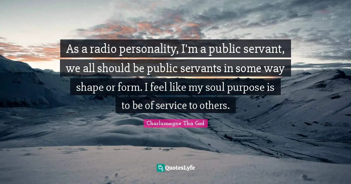 As a radio personality, I'm a public servant, we all should be public servants in some way shape or form. I feel like my soul purpose is to be of service to others.