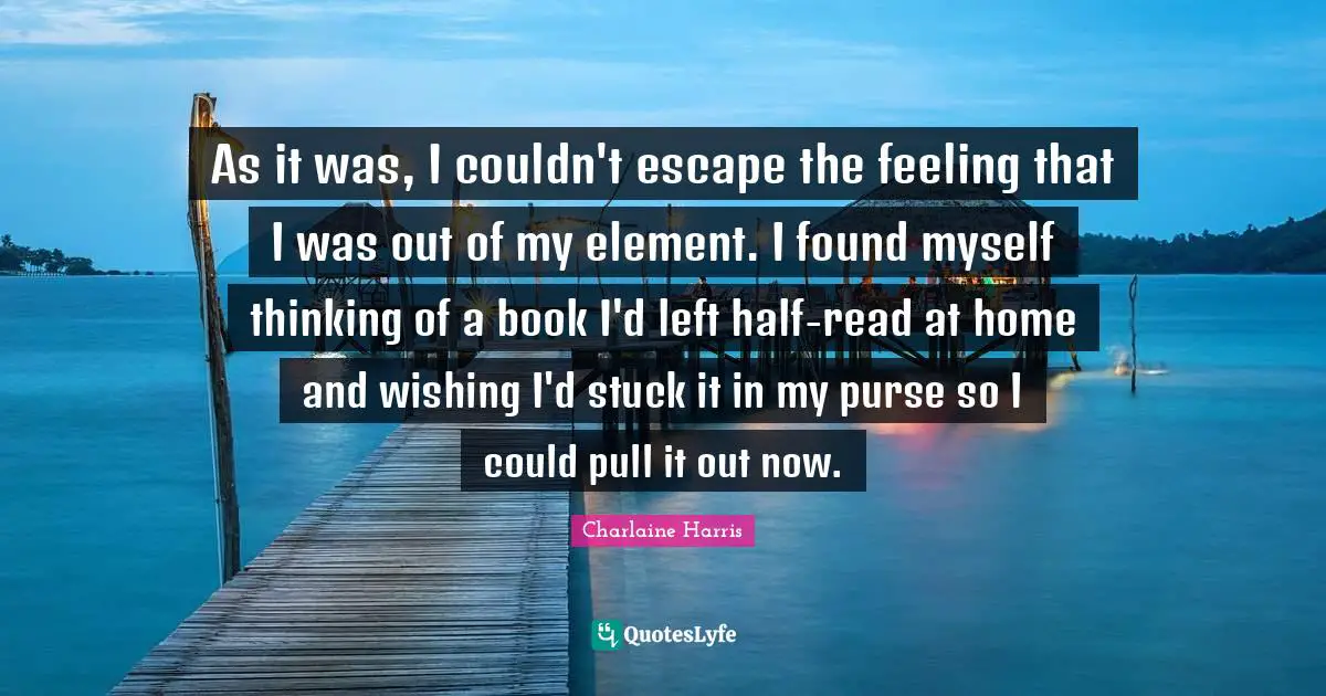 As it was, I couldn't escape the feeling that I was out of my element. I found myself thinking of a book I'd left half-read at home and wishing I'd stuck it in my purse so I could pull it out now.