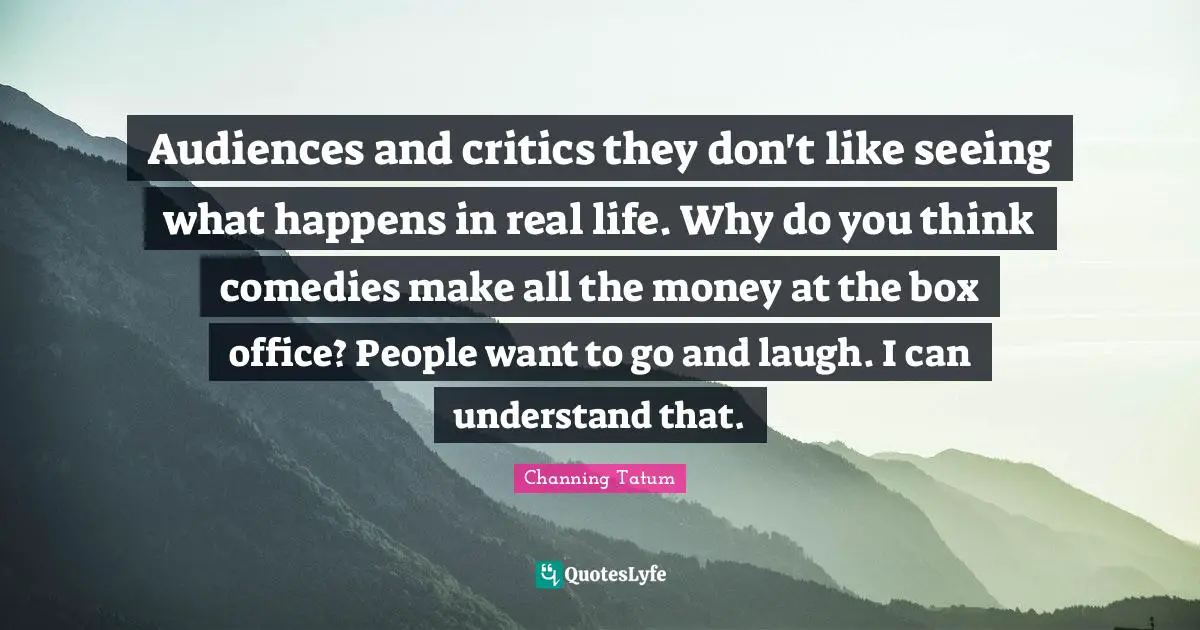 Audiences and critics they don't like seeing what happens in real life. Why do you think comedies make all the money at the box office? People want to go and laugh. I can understand that.