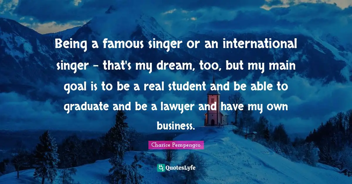 Being a famous singer or an international singer - that's my dream, too, but my main goal is to be a real student and be able to graduate and be a lawyer and have my own business.
