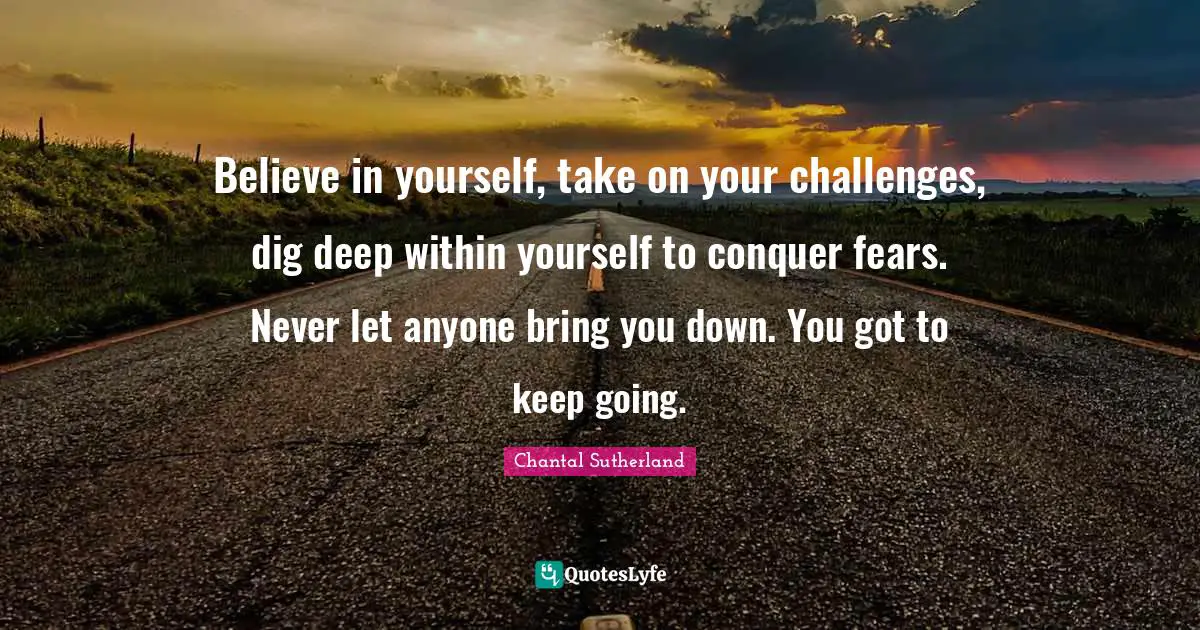 Believe in yourself, take on your challenges, dig deep within yourself to conquer fears. Never let anyone bring you down. You got to keep going.